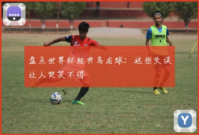 盘点世界杯经典乌龙球:这些失误让人哭笑不得