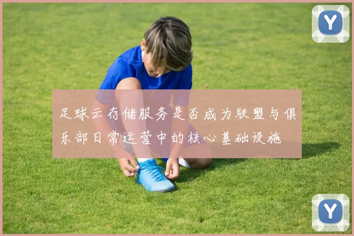 足球云存储服务是否成为联盟与俱乐部日常运营中的核心基础设施