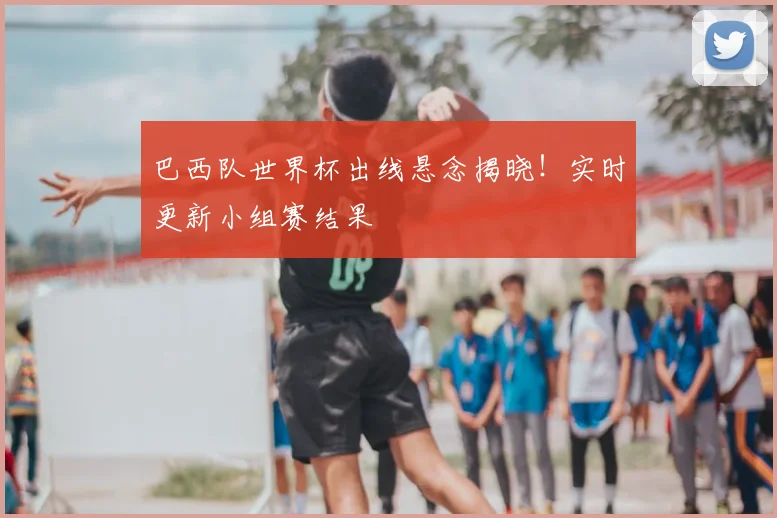 巴西队世界杯出线悬念揭晓！实时更新小组赛结果