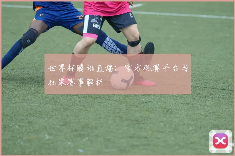 世界杯腾讯直播:官方观赛平台与独家赛事解析