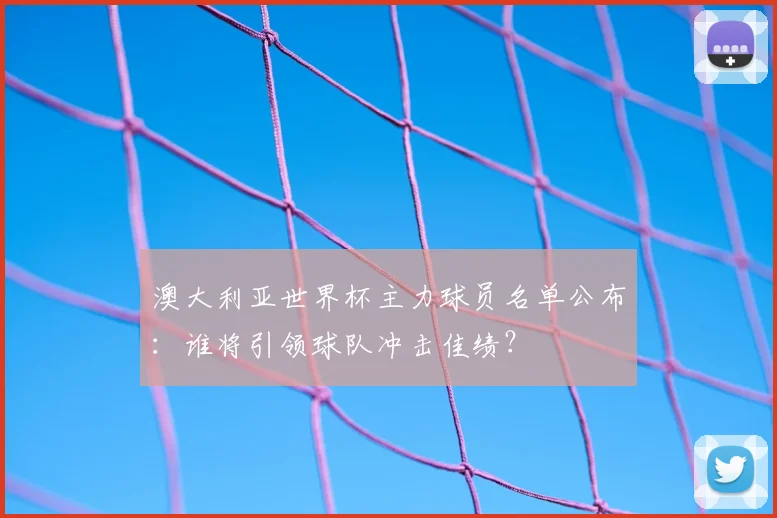 澳大利亚世界杯主力球员名单公布：谁将引领球队冲击佳绩？